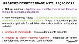 HIPÓTESES DESNECESSIDADE INSTAURAÇÃO DO I.P.
➢ Notícia inidônea – hipótese que a notitia criminis não fornece o
mínimo de informação necessária;
➢ Fato Notoriamente Atípico – a conclusão da atipicidade não deve
demandar uma análise aprofundada. O que a autoridade policial
analisa é a tipicidade formal. Não cabe a ela a análise da tipicidade
material;
➢ Extinção da Punibilidade – crime evidentemente prescrito;
➢ Infração de Menor Potencial Ofensivo - elaboração do Termo
Circunstanciado de Ocorrência (Lei n. 9.099/95).
 