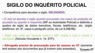 SIGILO DO INQUÉRITO POLICIAL
▪ Competência para decretar o sigilo: DELEGADO;
▪ O Juiz só decreta o sigilo quando provocado nos casos de proteção do
acusado ou quando é requerida (MP ou Autoridade Policial) e deferida a
quebra de sigilo de dados bancários, fiscais, telefônicos, etc. (sigilo
telefônico: art. 8º, caput e parágrafo único, da Lei 9.296/96);
▪ Sigilo não pode ser imposto contra o MP, contra o Juiz e contra o
advogado (Súmula Vinculante n. 14, STF);
▪ Advogado precisa de procuração para ter acesso ao I.P. (somente
terá acesso aos documentos que já tiverem sido anexados).
 