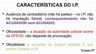 CARACTERÍSTICAS DO I.P.
 Ausência de contraditório (não há partes) – no I.P. não
há imputação formal, consequentemente não há
ACUSADOR nem ACUSADO;
 Oficiosidade – a atuação da autoridade policial ocorre
de OFÍCIO, não depende de provocação;
 Oficialidade – somente os órgãos estatais é que
podem presidir o I.P.
 