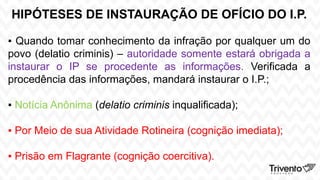 HIPÓTESES DE INSTAURAÇÃO DE OFÍCIO DO I.P.
▪ Quando tomar conhecimento da infração por qualquer um do
povo (delatio criminis) – autoridade somente estará obrigada a
instaurar o IP se procedente as informações. Verificada a
procedência das informações, mandará instaurar o I.P.;
▪ Notícia Anônima (delatio criminis inqualificada);
▪ Por Meio de sua Atividade Rotineira (cognição imediata);
▪ Prisão em Flagrante (cognição coercitiva).
 