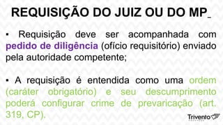 REQUISIÇÃO DO JUIZ OU DO MP
▪ Requisição deve ser acompanhada com
pedido de diligência (ofício requisitório) enviado
pela autoridade competente;
▪ A requisição é entendida como uma ordem
(caráter obrigatório) e seu descumprimento
poderá configurar crime de prevaricação (art.
319, CP).
 