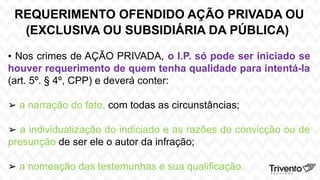 REQUERIMENTO OFENDIDO AÇÃO PRIVADA OU
(EXCLUSIVA OU SUBSIDIÁRIA DA PÚBLICA)
▪ Nos crimes de AÇÃO PRIVADA, o I.P. só pode ser iniciado se
houver requerimento de quem tenha qualidade para intentá-la
(art. 5º. § 4º, CPP) e deverá conter:
➢ a narração do fato, com todas as circunstâncias;
➢ a individualização do indiciado e as razões de convicção ou de
presunção de ser ele o autor da infração;
➢ a nomeação das testemunhas e sua qualificação.
 