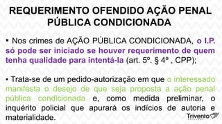 REQUERIMENTO OFENDIDO AÇÃO PENAL
PÚBLICA CONDICIONADA
▪ Nos crimes de AÇÃO PÚBLICA CONDICIONADA, o I.P.
só pode ser iniciado se houver requerimento de quem
tenha qualidade para intentá-la (art. 5º. § 4º , CPP);
▪ Trata-se de um pedido-autorização em que o interessado
manifesta o desejo de que seja proposta a ação penal
pública condicionada e, como medida preliminar, o
inquérito policial que apurará os indícios de autoria e
materialidade.
 