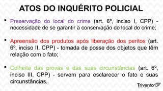 ATOS DO INQUÉRITO POLICIAL
 Preservação do local do crime (art. 6º, inciso I, CPP) -
necessidade de se garantir a conservação do local do crime;
 Apreensão dos produtos após liberação dos peritos (art.
6º, inciso II, CPP) - tomada de posse dos objetos que têm
relação com o fato;
 Colheita das provas e das suas circunstâncias (art. 6º,
inciso III, CPP) - servem para esclarecer o fato e suas
circunstâncias.
 