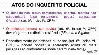 ATOS DO INQUÉRITO POLICIAL
 O ofendido não presta compromisso, eventual mentira não
caracterizará falso testemunho, poderá caracterizar
CALÚNIA (art. 6º, inciso IV, CPP);
 O indiciado deverá ser ouvido (art. 6º, inciso V, CPP)
deverá garantir o direito ao silêncio (Miranda´s Rights);
 Reconhecimento de pessoas ou coisas (art. 6º, inciso VI,
CPP) – poderá ocorrer a acareação (duas ou mais
pessoas são confrontadas sobre determinado tema).
 