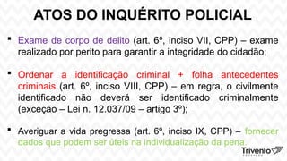 ATOS DO INQUÉRITO POLICIAL
 Exame de corpo de delito (art. 6º, inciso VII, CPP) – exame
realizado por perito para garantir a integridade do cidadão;
 Ordenar a identificação criminal + folha antecedentes
criminais (art. 6º, inciso VIII, CPP) – em regra, o civilmente
identificado não deverá ser identificado criminalmente
(exceção – Lei n. 12.037/09 – artigo 3º);
 Averiguar a vida pregressa (art. 6º, inciso IX, CPP) – fornecer
dados que podem ser úteis na individualização da pena.
 