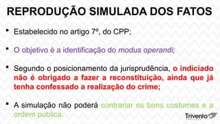 REPRODUÇÃO SIMULADA DOS FATOS
 Estabelecido no artigo 7º, do CPP;
 O objetivo é a identificação do modus operandi;
 Segundo o posicionamento da jurisprudência, o indiciado
não é obrigado a fazer a reconstituição, ainda que já
tenha confessado a realização do crime;
 A simulação não poderá contrariar os bons costumes e a
ordem pública.
 