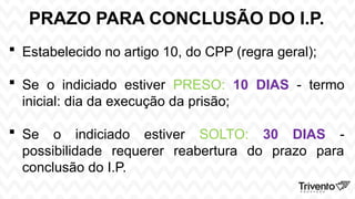 PRAZO PARA CONCLUSÃO DO I.P.
 Estabelecido no artigo 10, do CPP (regra geral);
 Se o indiciado estiver PRESO: 10 DIAS - termo
inicial: dia da execução da prisão;
 Se o indiciado estiver SOLTO: 30 DIAS -
possibilidade requerer reabertura do prazo para
conclusão do I.P.
 