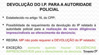 DEVOLUÇÃO DO I.P. PARA A AUTORIDADE
POLICIAL
 Estabelecido no artigo 16, do CPP;
 Possibilidade de requerimento da devolução do IP relatado à
autoridade policial para a realização de novas diligências
imprescindíveis ao oferecimento da denúncia;
 REGRA: MP não pode requerer a DEVOLUÇÃO do IP relatado;
 EXCEÇÃO: somente quando houver DILIGÊNCIAS
IMPRESCINDÍVEIS para o oferecimento da denúncia.
 