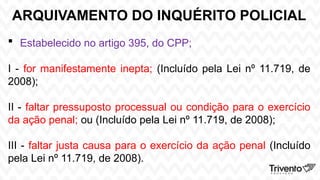 ARQUIVAMENTO DO INQUÉRITO POLICIAL
 Estabelecido no artigo 395, do CPP;
I - for manifestamente inepta; (Incluído pela Lei nº 11.719, de
2008);
II - faltar pressuposto processual ou condição para o exercício
da ação penal; ou (Incluído pela Lei nº 11.719, de 2008);
III - faltar justa causa para o exercício da ação penal (Incluído
pela Lei nº 11.719, de 2008).
 