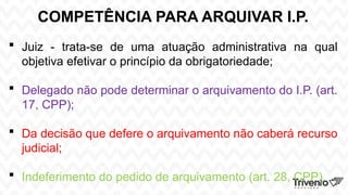 COMPETÊNCIA PARA ARQUIVAR I.P.
 Juiz - trata-se de uma atuação administrativa na qual
objetiva efetivar o princípio da obrigatoriedade;
 Delegado não pode determinar o arquivamento do I.P. (art.
17, CPP);
 Da decisão que defere o arquivamento não caberá recurso
judicial;
 Indeferimento do pedido de arquivamento (art. 28, CPP).
 
