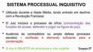 SISTEMA PROCESSUAL INQUISITIVO
 Utilizado durante a Idade Média, tendo entrado em declínio
com a Revolução Francesa;
 O Juiz iniciava o processo de ofício (concentração das
funções de acusar, defender e julgar na figura do juiz);
 Ausência de contraditório ou ampla defesa (processo
secreto) – confissão é elemento suficiente para a
condenação;
 O réu é OBJETO do processo e não sujeito.
 