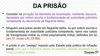 DA PRISÃO
 Consiste na privação da liberdade de locomoção, mediante clausura,
decretada por ordem escrita e fundamentada da autoridade judiciária
competente ou decorrente de flagrante delito;
 Ninguém será preso senão em flagrante delito, ou por ordem escrita e
fundamentada de autoridade judiciária competente, salvo nos casos
de transgressão militar ou crime propriamente militar, definidos em lei
(art. 5º, inciso LXI, CF/88);
 A prisão é um "castigo" imposto pelo Estado pela prática de infração
penal, para que o indivíduo possa se reabilitar visando restabelecer a
ordem jurídica violada.
 
