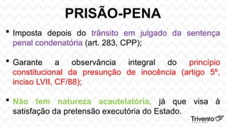 PRISÃO-PENA
 Imposta depois do trânsito em julgado da sentença
penal condenatória (art. 283, CPP);
 Garante a observância integral do princípio
constitucional da presunção de inocência (artigo 5º,
inciso LVII, CF/88);
 Não tem natureza acautelatória, já que visa à
satisfação da pretensão executória do Estado.
 