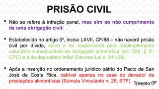 PRISÃO CIVIL
 Não se refere à infração penal, mas sim ao não cumprimento
de uma obrigação civil;
 Estabelecido no artigo 5º, inciso LXVII, CF/88 – não haverá prisão
civil por dívida, salvo a do responsável pelo inadimplemento
voluntário e inescusável de obrigação alimentícia (art. 528, § 3º,
CPC) e a do depositário infiel (Decreto-Lei n. 911/69);
 Após a inserção no ordenamento jurídico pátrio do Pacto de San
José da Costa Rica, cabível apenas no caso do devedor de
prestações alimentícias (Súmula Vinculante n. 25, STF).
 