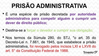PRISÃO ADMINISTRATIVA
 É uma espécie de prisão decretada por autoridade
administrativa para compelir alguém a cumprir um
dever de direito público;
 Destina-se a forçar o devedor a cumprir sua obrigação;
 Nos termos da Súmula 280, do STJ, "o art. 35 do
Decreto-Lei n. 7.661, de 1945, que estabelece a prisão
administrativa, foi revogado pelos incisos LXI e LXVII do
art. 5° da Constituição Federal de 1988.
 