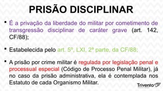PRISÃO DISCIPLINAR
 É a privação da liberdade do militar por cometimento de
transgressão disciplinar de caráter grave (art. 142,
CF/88);
 Estabelecida pelo art. 5º, LXI, 2ª parte, da CF/88;
 A prisão por crime militar é regulada por legislação penal e
processual especial (Código de Processo Penal Militar), já
no caso da prisão administrativa, ela é contemplada nos
Estatuto de cada Organismo Militar.
 