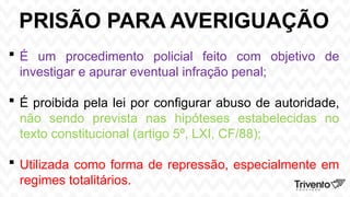PRISÃO PARA AVERIGUAÇÃO
 É um procedimento policial feito com objetivo de
investigar e apurar eventual infração penal;
 É proibida pela lei por configurar abuso de autoridade,
não sendo prevista nas hipóteses estabelecidas no
texto constitucional (artigo 5º, LXI, CF/88);
 Utilizada como forma de repressão, especialmente em
regimes totalitários.
 