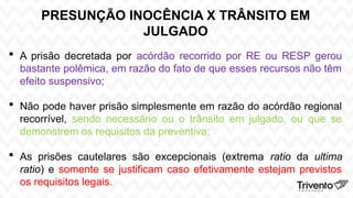 PRESUNÇÃO INOCÊNCIA X TRÂNSITO EM
JULGADO
 A prisão decretada por acórdão recorrido por RE ou RESP gerou
bastante polêmica, em razão do fato de que esses recursos não têm
efeito suspensivo;
 Não pode haver prisão simplesmente em razão do acórdão regional
recorrível, sendo necessário ou o trânsito em julgado, ou que se
demonstrem os requisitos da preventiva;
 As prisões cautelares são excepcionais (extrema ratio da ultima
ratio) e somente se justificam caso efetivamente estejam previstos
os requisitos legais.
 