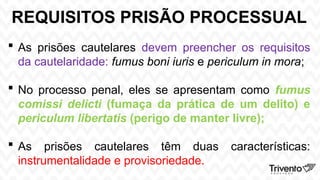 REQUISITOS PRISÃO PROCESSUAL
 As prisões cautelares devem preencher os requisitos
da cautelaridade: fumus boni iuris e periculum in mora;
 No processo penal, eles se apresentam como fumus
comissi delicti (fumaça da prática de um delito) e
periculum libertatis (perigo de manter livre);
 As prisões cautelares têm duas características:
instrumentalidade e provisoriedade.
 