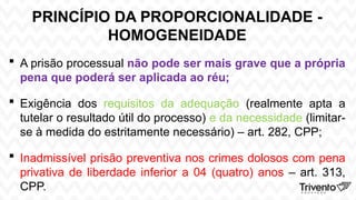 PRINCÍPIO DA PROPORCIONALIDADE -
HOMOGENEIDADE
 A prisão processual não pode ser mais grave que a própria
pena que poderá ser aplicada ao réu;
 Exigência dos requisitos da adequação (realmente apta a
tutelar o resultado útil do processo) e da necessidade (limitar-
se à medida do estritamente necessário) – art. 282, CPP;
 Inadmissível prisão preventiva nos crimes dolosos com pena
privativa de liberdade inferior a 04 (quatro) anos – art. 313,
CPP.
 
