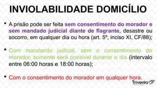 INVIOLABILIDADE DOMICÍLIO
 A prisão pode ser feita sem consentimento do morador e
sem mandado judicial diante de flagrante, desastre ou
socorro, em qualquer dia ou hora (art. 5º, inciso XI, CF/88);
 Com mandando judicial, sem o consentimento do
morador, somente será possível durante o dia (intervalo
entre 06:00 horas e 18:00 horas);
 Com o consentimento do morador em qualquer hora.
 