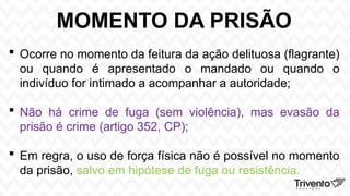 MOMENTO DA PRISÃO
 Ocorre no momento da feitura da ação delituosa (flagrante)
ou quando é apresentado o mandado ou quando o
indivíduo for intimado a acompanhar a autoridade;
 Não há crime de fuga (sem violência), mas evasão da
prisão é crime (artigo 352, CP);
 Em regra, o uso de força física não é possível no momento
da prisão, salvo em hipótese de fuga ou resistência.
 