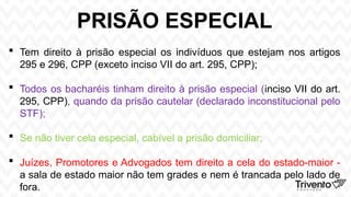 PRISÃO ESPECIAL
 Tem direito à prisão especial os indivíduos que estejam nos artigos
295 e 296, CPP (exceto inciso VII do art. 295, CPP);
 Todos os bacharéis tinham direito à prisão especial (inciso VII do art.
295, CPP), quando da prisão cautelar (declarado inconstitucional pelo
STF);
 Se não tiver cela especial, cabível a prisão domiciliar;
 Juízes, Promotores e Advogados tem direito a cela do estado-maior -
a sala de estado maior não tem grades e nem é trancada pelo lado de
fora.
 