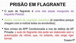 PRISÃO EM FLAGRANTE
 O auto de flagrante é uma das peças inaugurais do
Inquérito Policial;
 Notitia criminis de cognição coercitiva (é coercitiva porque
chegam com a notícia todos os envolvidos);
 Nos crimes de APP Condicionada e nos de delitos de AP
Privada, o auto de flagrante não pode ser elaborado sem a
autorização da vítima, que, no entanto, não exige rigor
formal.
 