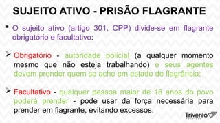 SUJEITO ATIVO - PRISÃO FLAGRANTE
 O sujeito ativo (artigo 301, CPP) divide-se em flagrante
obrigatório e facultativo:
 Obrigatório - autoridade policial (a qualquer momento
mesmo que não esteja trabalhando) e seus agentes
devem prender quem se ache em estado de flagrância;
 Facultativo - qualquer pessoa maior de 18 anos do povo
poderá prender - pode usar da força necessária para
prender em flagrante, evitando excessos.
 