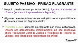 SUJEITO PASSIVO - PRISÃO FLAGRANTE
 No polo passivo (quem pode ser preso), figuram os maiores de
18 anos (se menor é apreensão em flagrante);
 Algumas pessoas sofrem certas restrições sobre a possibilidade
de serem presas em flagrante delito:
 Promotor e Juiz: somente em flagrante por crime inafiançável.
Devem ser apresentados imediatamente ao seu respectivo
chefe (Procurador Geral de Justiça e Presidente do Tribunal de
Justiça), que velará pela regularidade da prisão;
 