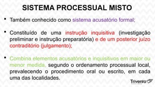 SISTEMA PROCESSUAL MISTO
 Também conhecido como sistema acusatório formal;
 Constituído de uma instrução inquisitiva (investigação
preliminar e instrução preparatória) e de um posterior juízo
contraditório (julgamento);
 Combina elementos acusatórios e inquisitivos em maior ou
menor medida, segundo o ordenamento processual local,
prevalecendo o procedimento oral ou escrito, em cada
uma das localidades.
 