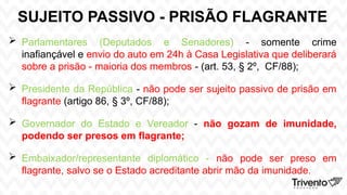 SUJEITO PASSIVO - PRISÃO FLAGRANTE
 Parlamentares (Deputados e Senadores) - somente crime
inafiançável e envio do auto em 24h à Casa Legislativa que deliberará
sobre a prisão - maioria dos membros - (art. 53, § 2º, CF/88);
 Presidente da República - não pode ser sujeito passivo de prisão em
flagrante (artigo 86, § 3º, CF/88);
 Governador do Estado e Vereador - não gozam de imunidade,
podendo ser presos em flagrante;
 Embaixador/representante diplomático - não pode ser preso em
flagrante, salvo se o Estado acreditante abrir mão da imunidade.
 