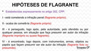 HIPÓTESES DE FLAGRANTE
 Estabelecidas expressamente no artigo 302, CPP:
I - está cometendo a infração penal (flagrante próprio);
II - acaba de cometê-la (flagrante próprio)
III - é perseguido, logo após, pela autoridade, pelo ofendido ou por
qualquer pessoa, em situação que faça presumir ser autor da infração
(flagrante impróprio ou quase flagrante);
IV - é encontrado, logo depois, com instrumentos, armas, objetos ou
papéis que façam presumir ser ele autor da infração (flagrante ficto ou
presumido).
 