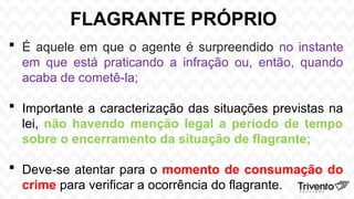 FLAGRANTE PRÓPRIO
 É aquele em que o agente é surpreendido no instante
em que está praticando a infração ou, então, quando
acaba de cometê-la;
 Importante a caracterização das situações previstas na
lei, não havendo menção legal a período de tempo
sobre o encerramento da situação de flagrante;
 Deve-se atentar para o momento de consumação do
crime para verificar a ocorrência do flagrante.
 