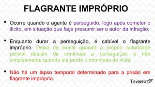 FLAGRANTE IMPRÓPRIO
 Ocorre quando o agente é perseguido, logo após cometer o
ilícito, em situação que faça presumir ser o autor da infração;
 Enquanto durar a perseguição, é cabível o flagrante
impróprio. Deixa de existir quando a própria autoridade
policial desistir de continuar a perseguição e não
simplesmente quando ela perde o criminoso de vista;
 Não há um lapso temporal determinado para a prisão em
flagrante impróprio.
 
