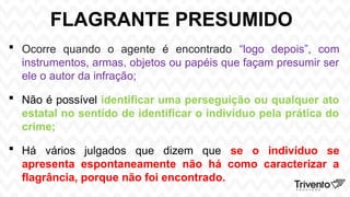 FLAGRANTE PRESUMIDO
 Ocorre quando o agente é encontrado “logo depois”, com
instrumentos, armas, objetos ou papéis que façam presumir ser
ele o autor da infração;
 Não é possível identificar uma perseguição ou qualquer ato
estatal no sentido de identificar o indivíduo pela prática do
crime;
 Há vários julgados que dizem que se o indivíduo se
apresenta espontaneamente não há como caracterizar a
flagrância, porque não foi encontrado.
 