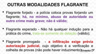 OUTRAS MODALIDADES FLAGRANTE
 Flagrante forjado - a polícia coloca provas forjando um
flagrante; há, no mínimo, abuso de autoridade ou
outro crime mais grave; não é válido;
 Flagrante esperado - Não há qualquer indução para a
prática do crime, trata-se somente de delação (válido);
 Flagrante prorrogado - a infiltração exige prévia
autorização judicial, cujo objetivo é a verificação e
colheita de provas (não pode haver induzimento).
 