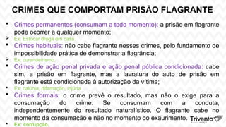 CRIMES QUE COMPORTAM PRISÃO FLAGRANTE
 Crimes permanentes (consumam a todo momento): a prisão em flagrante
pode ocorrer a qualquer momento;
 Ex: Estocar droga em casa.
 Crimes habituais: não cabe flagrante nesses crimes, pelo fundamento de
impossibilidade prática de demonstrar a flagrância;
 Ex: curandeirismo.
 Crimes de ação penal privada e ação penal pública condicionada: cabe
sim, a prisão em flagrante, mas a lavratura do auto de prisão em
flagrante está condicionada à autorização da vítima;
 Ex: calúnia, difamação, injúria
 Crimes formais: o crime prevê o resultado, mas não o exige para a
consumação do crime. Se consumam com a conduta,
independentemente do resultado naturalístico. O flagrante cabe no
momento da consumação e não no momento do exaurimento.
 Ex: corrupção.
 
