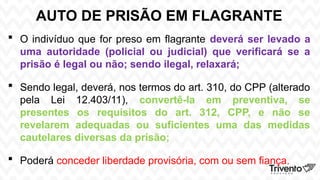 AUTO DE PRISÃO EM FLAGRANTE
 O indivíduo que for preso em flagrante deverá ser levado a
uma autoridade (policial ou judicial) que verificará se a
prisão é legal ou não; sendo ilegal, relaxará;
 Sendo legal, deverá, nos termos do art. 310, do CPP (alterado
pela Lei 12.403/11), convertê-la em preventiva, se
presentes os requisitos do art. 312, CPP, e não se
revelarem adequadas ou suficientes uma das medidas
cautelares diversas da prisão;
 Poderá conceder liberdade provisória, com ou sem fiança.
 