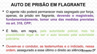 AUTO DE PRISÃO EM FLAGRANTE
 O agente não poderá permanecer mais segregado por força,
apenas, da prisão em flagrante, devendo o magistrado,
fundamentadamente, tomar uma das medidas previstas
no art. 310, CPP;
 É feito, em regra, pela autoridade policial, mas há
possibilidade legal de ser o auto lavrado pela autoridade
judiciária;
 Ouvem-se o condutor, as testemunhas e o indiciado, nessa
ordem, assegurado a esse último o direito ao silêncio.
 