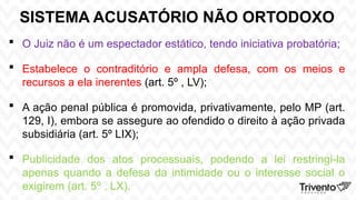 SISTEMA ACUSATÓRIO NÃO ORTODOXO
 O Juiz não é um espectador estático, tendo iniciativa probatória;
 Estabelece o contraditório e ampla defesa, com os meios e
recursos a ela inerentes (art. 5º , LV);
 A ação penal pública é promovida, privativamente, pelo MP (art.
129, I), embora se assegure ao ofendido o direito à ação privada
subsidiária (art. 5º LIX);
 Publicidade dos atos processuais, podendo a lei restringi-la
apenas quando a defesa da intimidade ou o interesse social o
exigirem (art. 5º , LX).
 