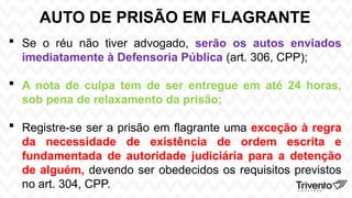 AUTO DE PRISÃO EM FLAGRANTE
 Se o réu não tiver advogado, serão os autos enviados
imediatamente à Defensoria Pública (art. 306, CPP);
 A nota de culpa tem de ser entregue em até 24 horas,
sob pena de relaxamento da prisão;
 Registre-se ser a prisão em flagrante uma exceção à regra
da necessidade de existência de ordem escrita e
fundamentada de autoridade judiciária para a detenção
de alguém, devendo ser obedecidos os requisitos previstos
no art. 304, CPP.
 