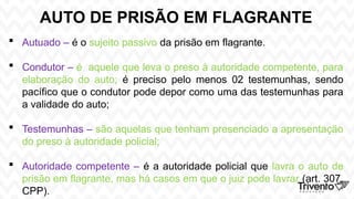 AUTO DE PRISÃO EM FLAGRANTE
 Autuado – é o sujeito passivo da prisão em flagrante.
 Condutor – é aquele que leva o preso à autoridade competente, para
elaboração do auto; é preciso pelo menos 02 testemunhas, sendo
pacífico que o condutor pode depor como uma das testemunhas para
a validade do auto;
 Testemunhas – são aquelas que tenham presenciado a apresentação
do preso à autoridade policial;
 Autoridade competente – é a autoridade policial que lavra o auto de
prisão em flagrante, mas há casos em que o juiz pode lavrar (art. 307,
CPP).
 