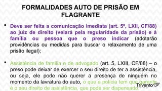 FORMALIDADES AUTO DE PRISÃO EM
FLAGRANTE
 Deve ser feita a comunicação imediata (art. 5º, LXII, CF/88)
ao juiz de direito (velará pela regularidade da prisão) e à
família ou pessoa que o preso indicar (adotarão
providências ou medidas para buscar o relaxamento de uma
prisão ilegal);
 Assistência de família e de advogado (art. 5, LXIII, CF/88) – o
preso pode deixar de exercer o seu direito de ter a assistência,
ou seja, ele pode não querer a presença de ninguém no
momento da lavratura do auto, o que a polícia tem que garantir
é o seu direito de assistência, que pode ser dispensado.
 
