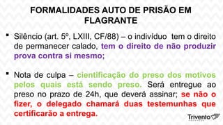 FORMALIDADES AUTO DE PRISÃO EM
FLAGRANTE
 Silêncio (art. 5º, LXIII, CF/88) – o indivíduo tem o direito
de permanecer calado, tem o direito de não produzir
prova contra si mesmo;
 Nota de culpa – cientificação do preso dos motivos
pelos quais está sendo preso. Será entregue ao
preso no prazo de 24h, que deverá assinar; se não o
fizer, o delegado chamará duas testemunhas que
certificarão a entrega.
 