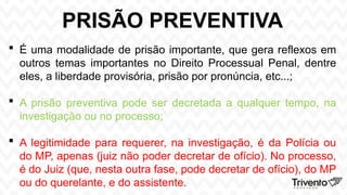 PRISÃO PREVENTIVA
 É uma modalidade de prisão importante, que gera reflexos em
outros temas importantes no Direito Processual Penal, dentre
eles, a liberdade provisória, prisão por pronúncia, etc...;
 A prisão preventiva pode ser decretada a qualquer tempo, na
investigação ou no processo;
 A legitimidade para requerer, na investigação, é da Polícia ou
do MP, apenas (juiz não poder decretar de ofício). No processo,
é do Juiz (que, nesta outra fase, pode decretar de ofício), do MP
ou do querelante, e do assistente.
 