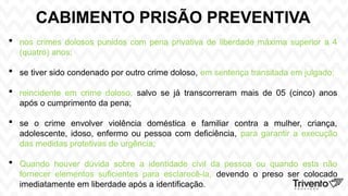 CABIMENTO PRISÃO PREVENTIVA
 nos crimes dolosos punidos com pena privativa de liberdade máxima superior a 4
(quatro) anos;
 se tiver sido condenado por outro crime doloso, em sentença transitada em julgado;
 reincidente em crime doloso, salvo se já transcorreram mais de 05 (cinco) anos
após o cumprimento da pena;
 se o crime envolver violência doméstica e familiar contra a mulher, criança,
adolescente, idoso, enfermo ou pessoa com deficiência, para garantir a execução
das medidas protetivas de urgência;
 Quando houver dúvida sobre a identidade civil da pessoa ou quando esta não
fornecer elementos suficientes para esclarecê-la, devendo o preso ser colocado
imediatamente em liberdade após a identificação.
 