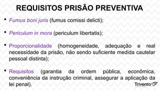 REQUISITOS PRISÃO PREVENTIVA
 Fumus boni juris (fumus comissi delicti);
 Periculum in mora (periculum libertatis);
 Proporcionalidade (homogeneidade, adequação e real
necessidade da prisão, não sendo suficiente medida cautelar
pessoal distinta);
 Requisitos (garantia da ordem pública, econômica,
conveniência da instrução criminal, assegurar a aplicação da
lei penal).
 