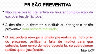 PRISÃO PREVENTIVA
 Não cabe prisão preventiva se houver comprovação de
excludentes de ilicitude;
 A decisão que decretar, substituir ou denegar a prisão
preventiva será sempre motivada;
 O juiz poderá revogar a prisão preventiva se, no correr
do processo, verificar a falta de motivo para que
subsista, bem como de novo decretá-la, se sobrevierem
razões que a justifiquem.
 